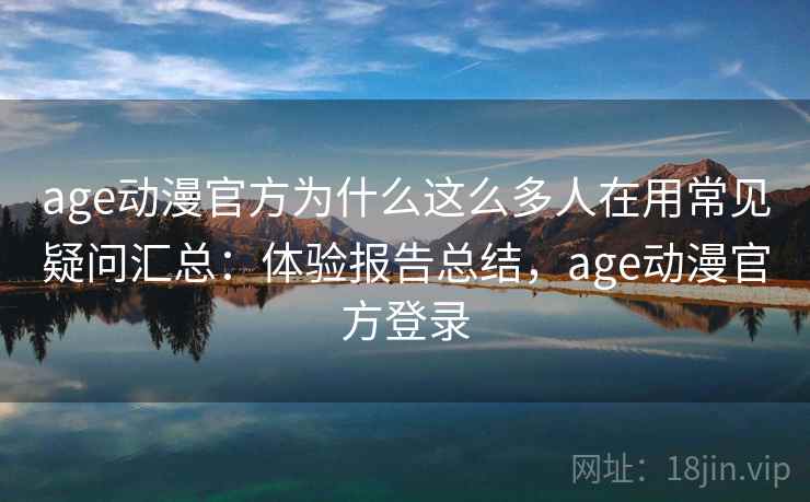 age动漫官方为什么这么多人在用常见疑问汇总：体验报告总结，age动漫官方登录