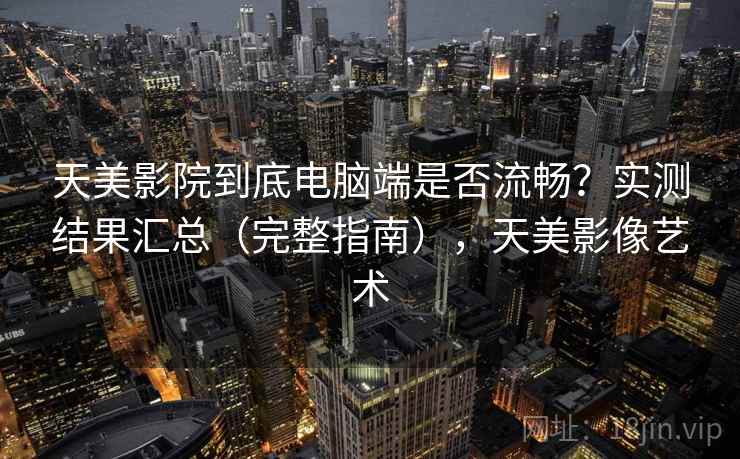 天美影院到底电脑端是否流畅？实测结果汇总（完整指南），天美影像艺术