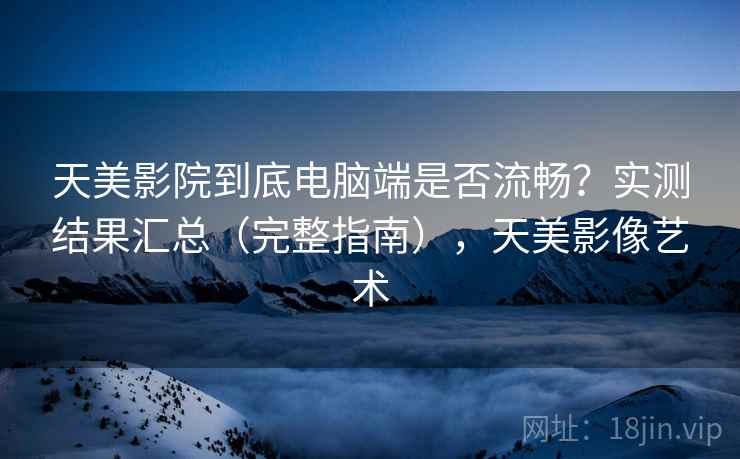 天美影院到底电脑端是否流畅？实测结果汇总（完整指南），天美影像艺术
