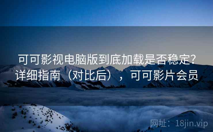 可可影视电脑版到底加载是否稳定？详细指南（对比后），可可影片会员