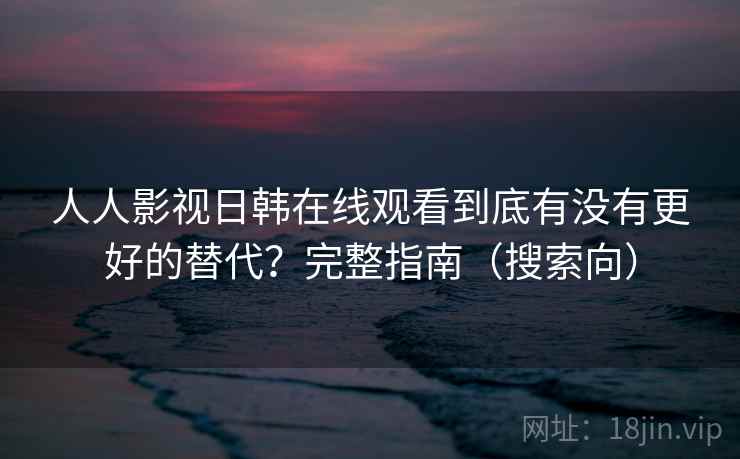 人人影视日韩在线观看到底有没有更好的替代？完整指南（搜索向）