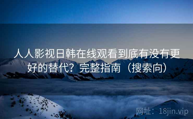 人人影视日韩在线观看到底有没有更好的替代？完整指南（搜索向）