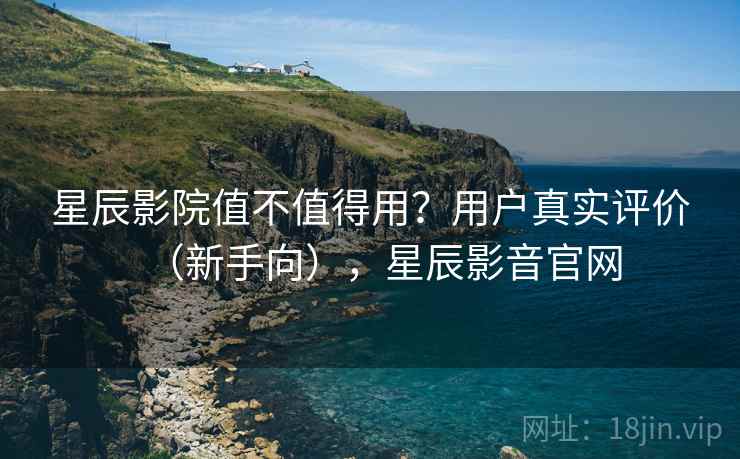 星辰影院值不值得用？用户真实评价（新手向），星辰影音官网