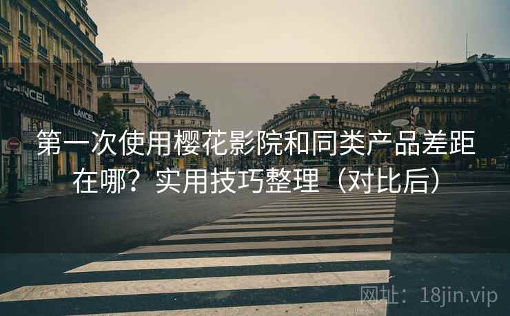 第一次使用樱花影院和同类产品差距在哪？实用技巧整理（对比后）