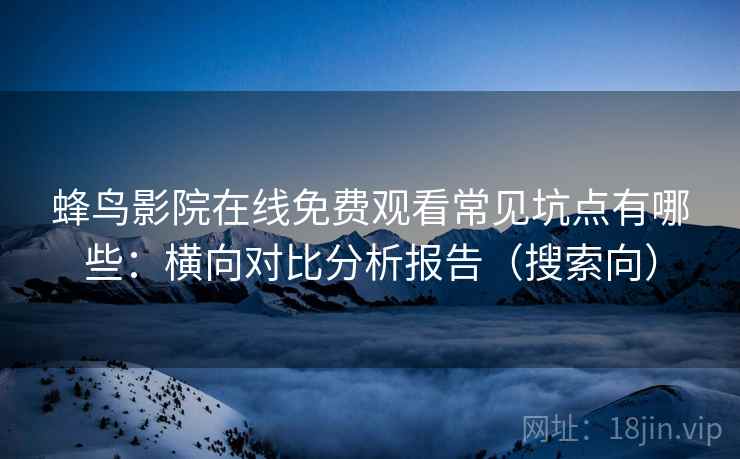 蜂鸟影院在线免费观看常见坑点有哪些：横向对比分析报告（搜索向）