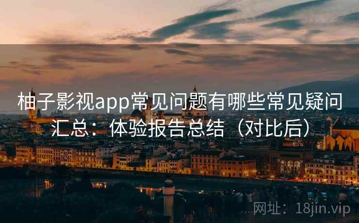 柚子影视app常见问题有哪些常见疑问汇总：体验报告总结（对比后）