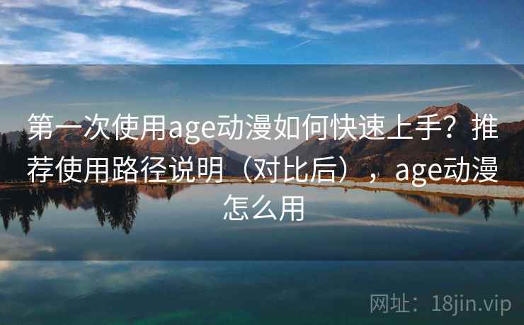 第一次使用age动漫如何快速上手？推荐使用路径说明（对比后），age动漫怎么用