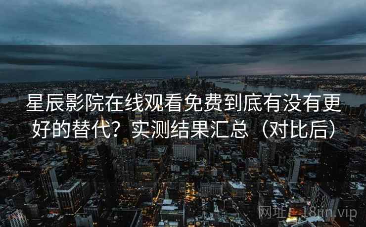 星辰影院在线观看免费到底有没有更好的替代？实测结果汇总（对比后）