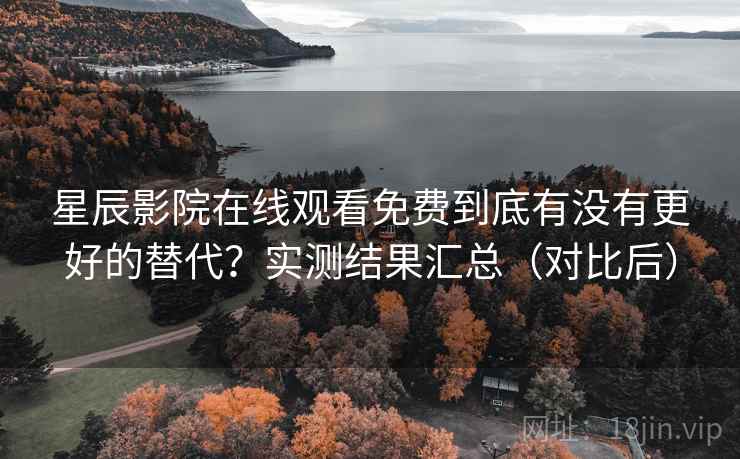 星辰影院在线观看免费到底有没有更好的替代？实测结果汇总（对比后）