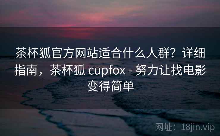 茶杯狐官方网站适合什么人群？详细指南，茶杯狐 cupfox - 努力让找电影变得简单