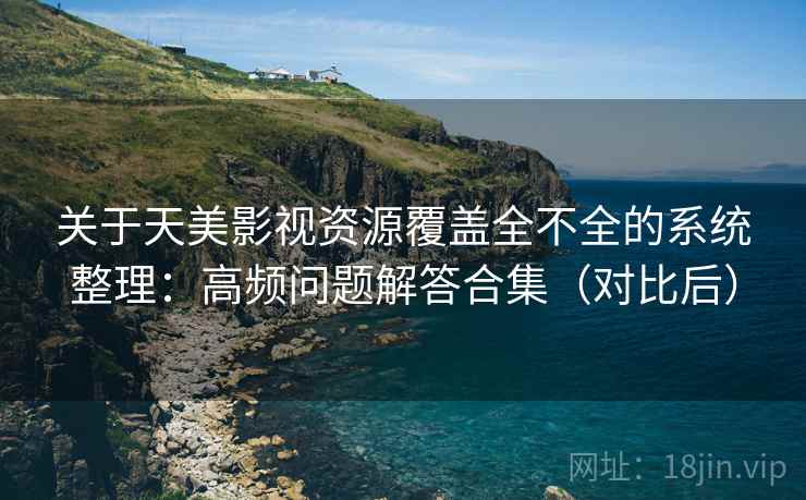 关于天美影视资源覆盖全不全的系统整理：高频问题解答合集（对比后）