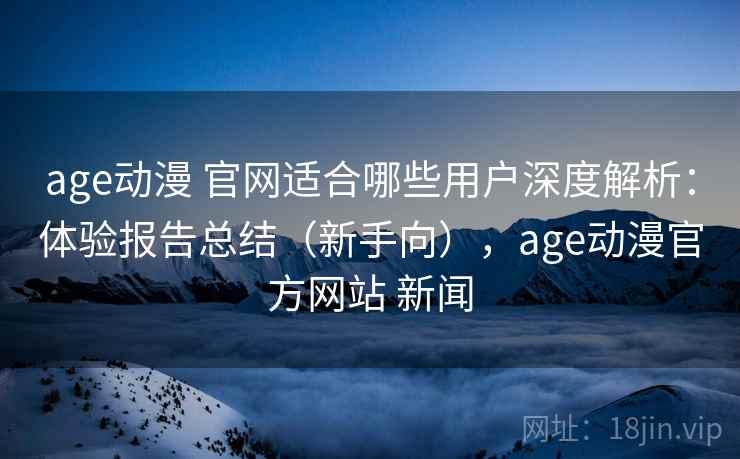 age动漫 官网适合哪些用户深度解析：体验报告总结（新手向），age动漫官方网站 新闻
