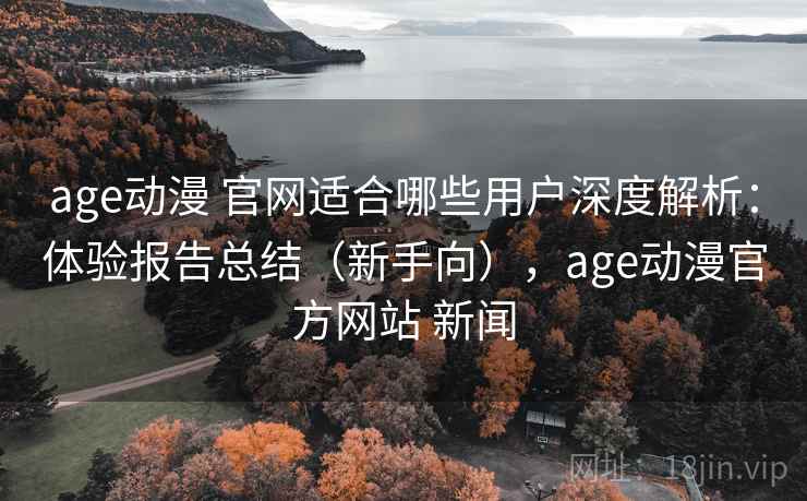 age动漫 官网适合哪些用户深度解析：体验报告总结（新手向），age动漫官方网站 新闻