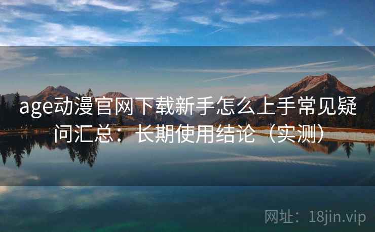 age动漫官网下载新手怎么上手常见疑问汇总：长期使用结论（实测）