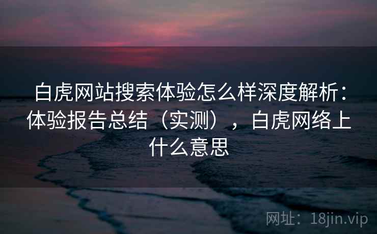 白虎网站搜索体验怎么样深度解析：体验报告总结（实测），白虎网络上什么意思
