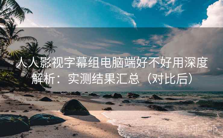 人人影视字幕组电脑端好不好用深度解析：实测结果汇总（对比后）