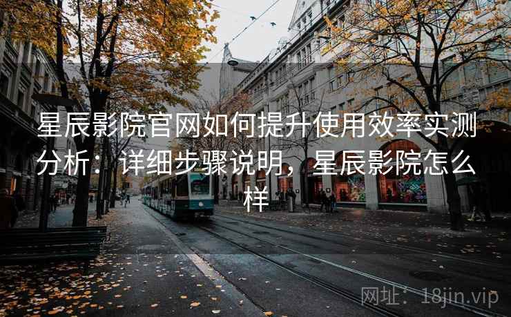 星辰影院官网如何提升使用效率实测分析：详细步骤说明，星辰影院怎么样