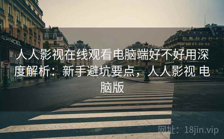 人人影视在线观看电脑端好不好用深度解析：新手避坑要点，人人影视 电脑版