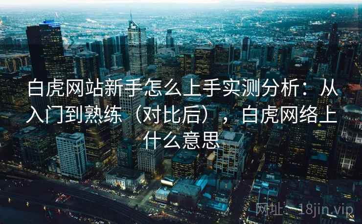 白虎网站新手怎么上手实测分析：从入门到熟练（对比后），白虎网络上什么意思
