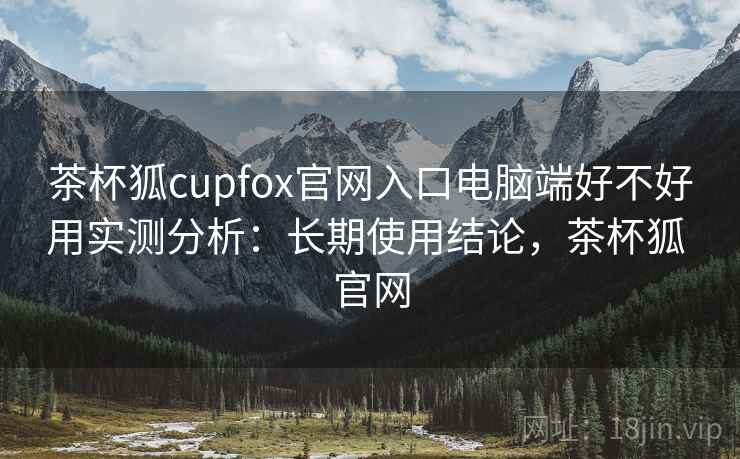 茶杯狐cupfox官网入口电脑端好不好用实测分析：长期使用结论，茶杯狐 官网