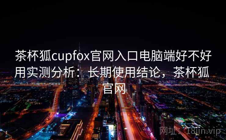 茶杯狐cupfox官网入口电脑端好不好用实测分析：长期使用结论，茶杯狐 官网