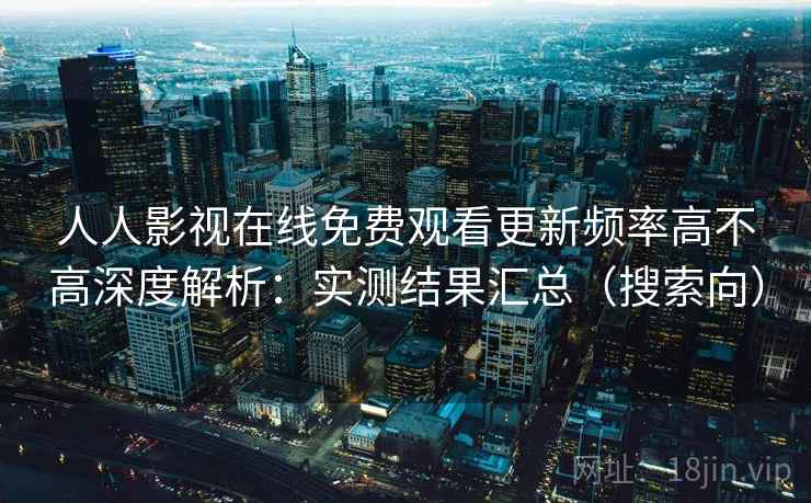 人人影视在线免费观看更新频率高不高深度解析：实测结果汇总（搜索向）
