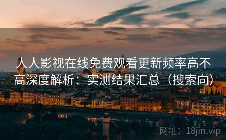人人影视在线免费观看更新频率高不高深度解析：实测结果汇总（搜索向）