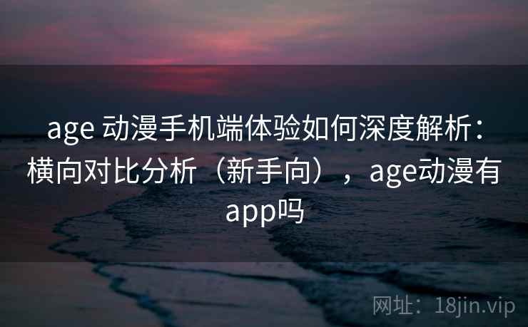age 动漫手机端体验如何深度解析：横向对比分析（新手向），age动漫有app吗