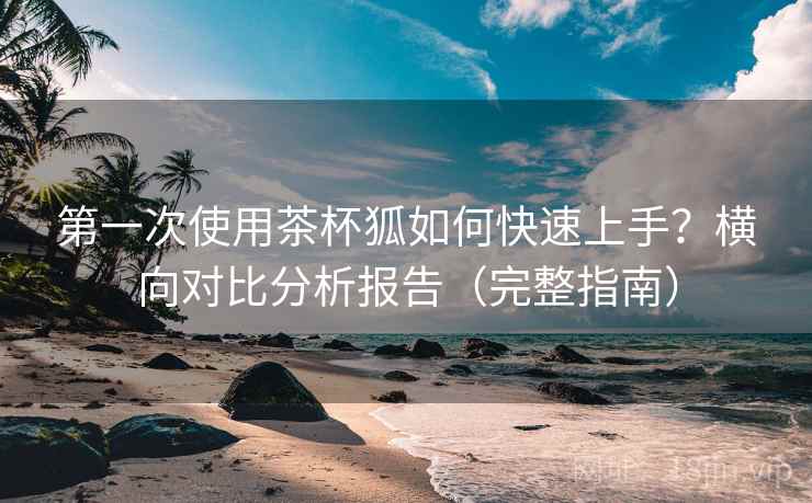 第一次使用茶杯狐如何快速上手？横向对比分析报告（完整指南）