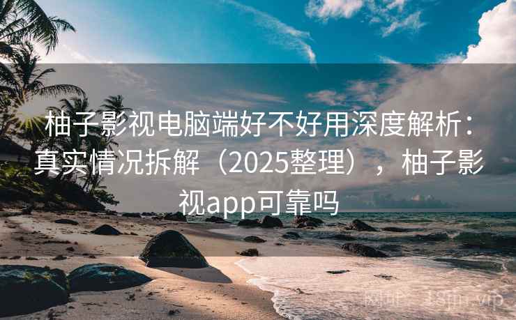 柚子影视电脑端好不好用深度解析：真实情况拆解（2025整理），柚子影视app可靠吗