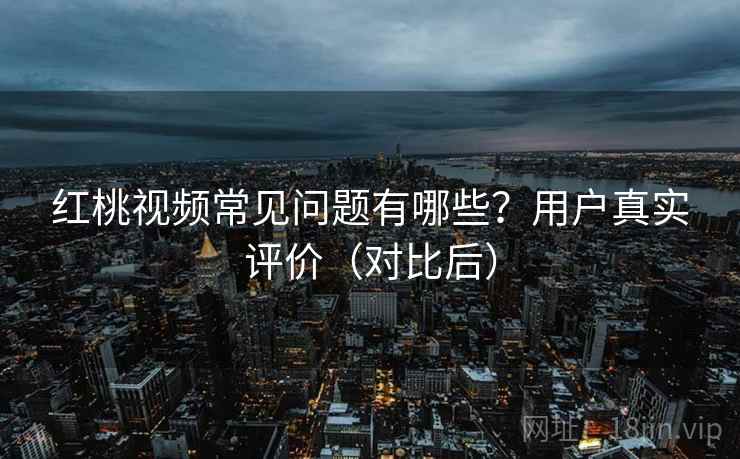 红桃视频常见问题有哪些？用户真实评价（对比后）