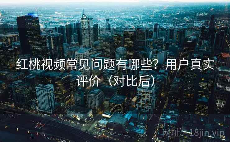 红桃视频常见问题有哪些？用户真实评价（对比后）