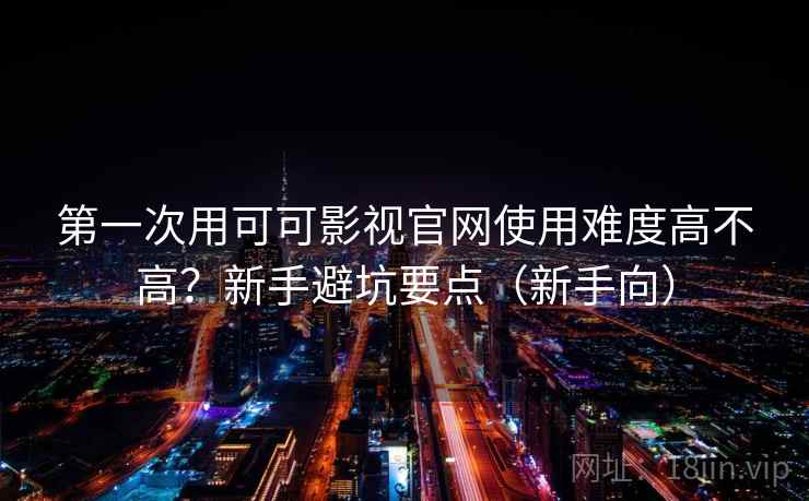 第一次用可可影视官网使用难度高不高？新手避坑要点（新手向）