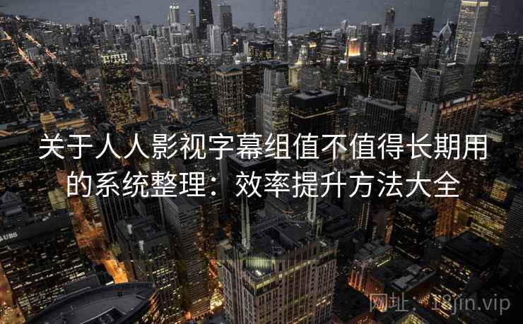 关于人人影视字幕组值不值得长期用的系统整理：效率提升方法大全