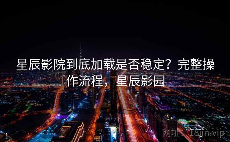 星辰影院到底加载是否稳定？完整操作流程，星辰影园