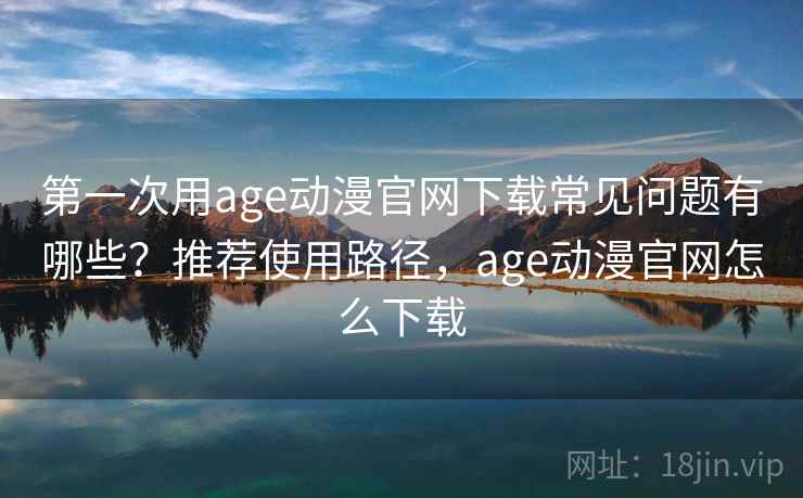 第一次用age动漫官网下载常见问题有哪些？推荐使用路径，age动漫官网怎么下载