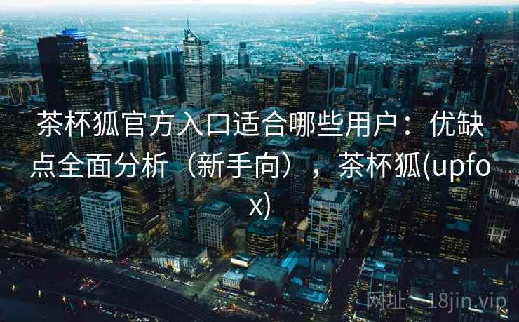 茶杯狐官方入口适合哪些用户：优缺点全面分析（新手向），茶杯狐(upfox)