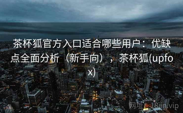 茶杯狐官方入口适合哪些用户：优缺点全面分析（新手向），茶杯狐(upfox)