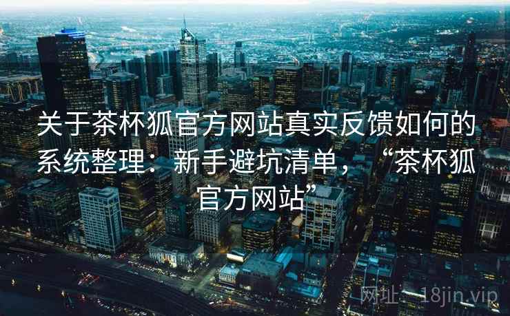 关于茶杯狐官方网站真实反馈如何的系统整理：新手避坑清单，“茶杯狐官方网站”
