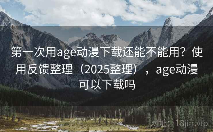 第一次用age动漫下载还能不能用？使用反馈整理（2025整理），age动漫可以下载吗