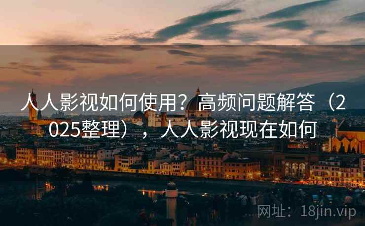 人人影视如何使用？高频问题解答（2025整理），人人影视现在如何