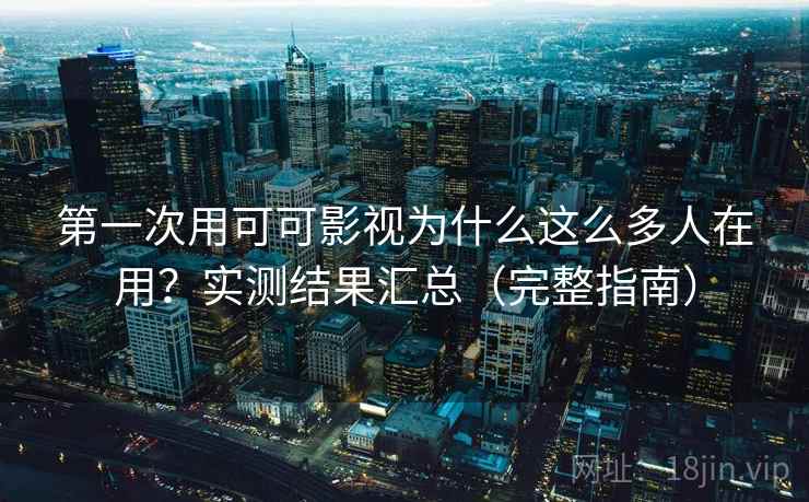 第一次用可可影视为什么这么多人在用？实测结果汇总（完整指南）