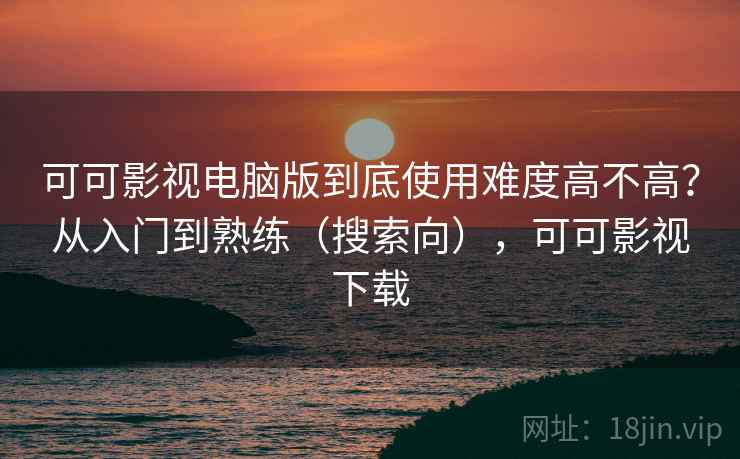 可可影视电脑版到底使用难度高不高？从入门到熟练（搜索向），可可影视下载