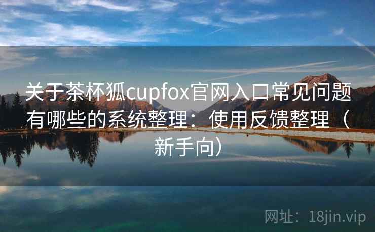 关于茶杯狐cupfox官网入口常见问题有哪些的系统整理：使用反馈整理（新手向）