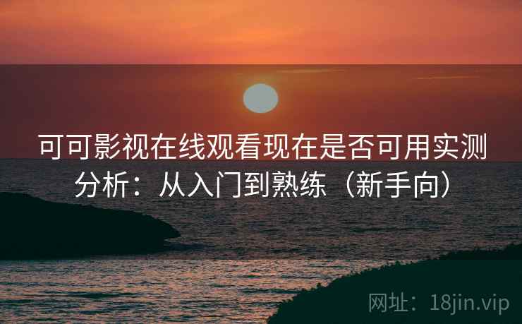 可可影视在线观看现在是否可用实测分析：从入门到熟练（新手向）
