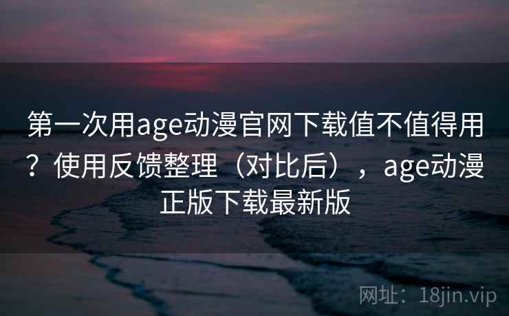 第一次用age动漫官网下载值不值得用？使用反馈整理（对比后），age动漫正版下载最新版