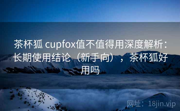 茶杯狐 cupfox值不值得用深度解析：长期使用结论（新手向），茶杯狐好用吗