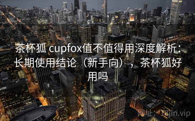 茶杯狐 cupfox值不值得用深度解析：长期使用结论（新手向），茶杯狐好用吗