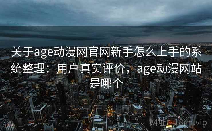 关于age动漫网官网新手怎么上手的系统整理：用户真实评价，age动漫网站是哪个