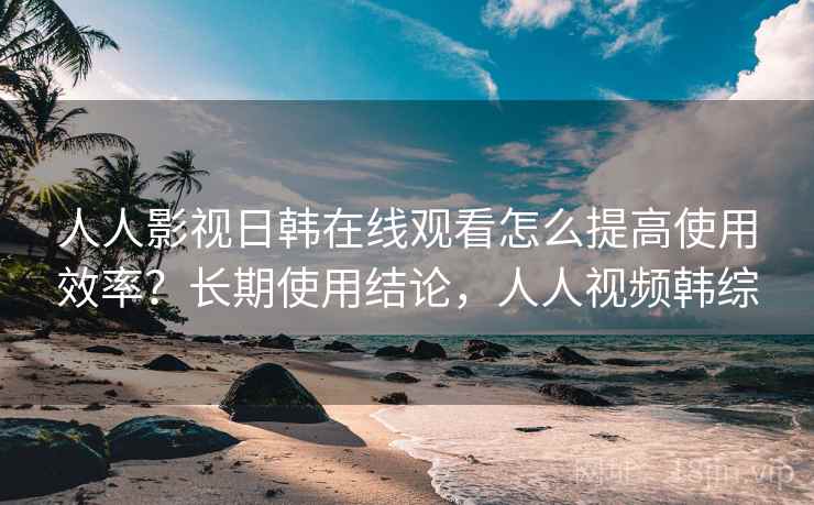 人人影视日韩在线观看怎么提高使用效率？长期使用结论，人人视频韩综